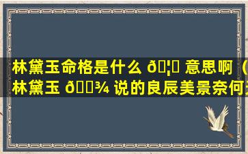 林黛玉命格是什么 🦉 意思啊（林黛玉 🌾 说的良辰美景奈何天是什么意思）